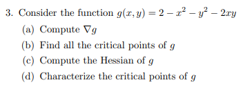 3. Consider the function g(x, y) = 2x² - y² - 2xy
(a) Compute Vg
(b) Find all the critical points of g
(c) Compute the Hessian of g
(d) Characterize the critical points of g