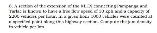 8. A section of the extension of the NLEX connecting Pampanga and
Tarlac is known to have a free flow speed of 30 kph and a capacity of
2200 vehicles per hour. In a given hour 1000 vehicles were counted at
a specified point along this highway section. Compute the jam density
in vehicle per km
