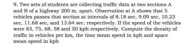 9. Two sets of students are collecting traffic data at two sections A
and B of a highway 200 m. apart. Observation at A shows that 5
vehicles passes that section at intervals of 8.18 sec, 9.09 sec, 10.23
sec, 11.68 sec, and 13.64 sec. respectively. If the speed of the vehicles
were 83, 75, 68, 58 and 50 kph respectively. Compute the density of
traffic in vehicles per km, the time mean speed in kph and space
mean speed in kph
