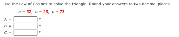 Use the Law of Cosines to solve the triangle. Round your answers to two decimal places.
a = 52, b = 25, c = 73
A =
B =
C =
