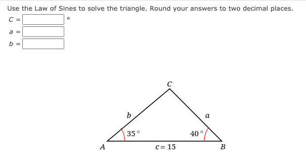 Use the Law of Sines to solve the triangle. Round your answers to two decimal places.
C =
a =
b =
b
a
35°
40°
A
C = 15
B
