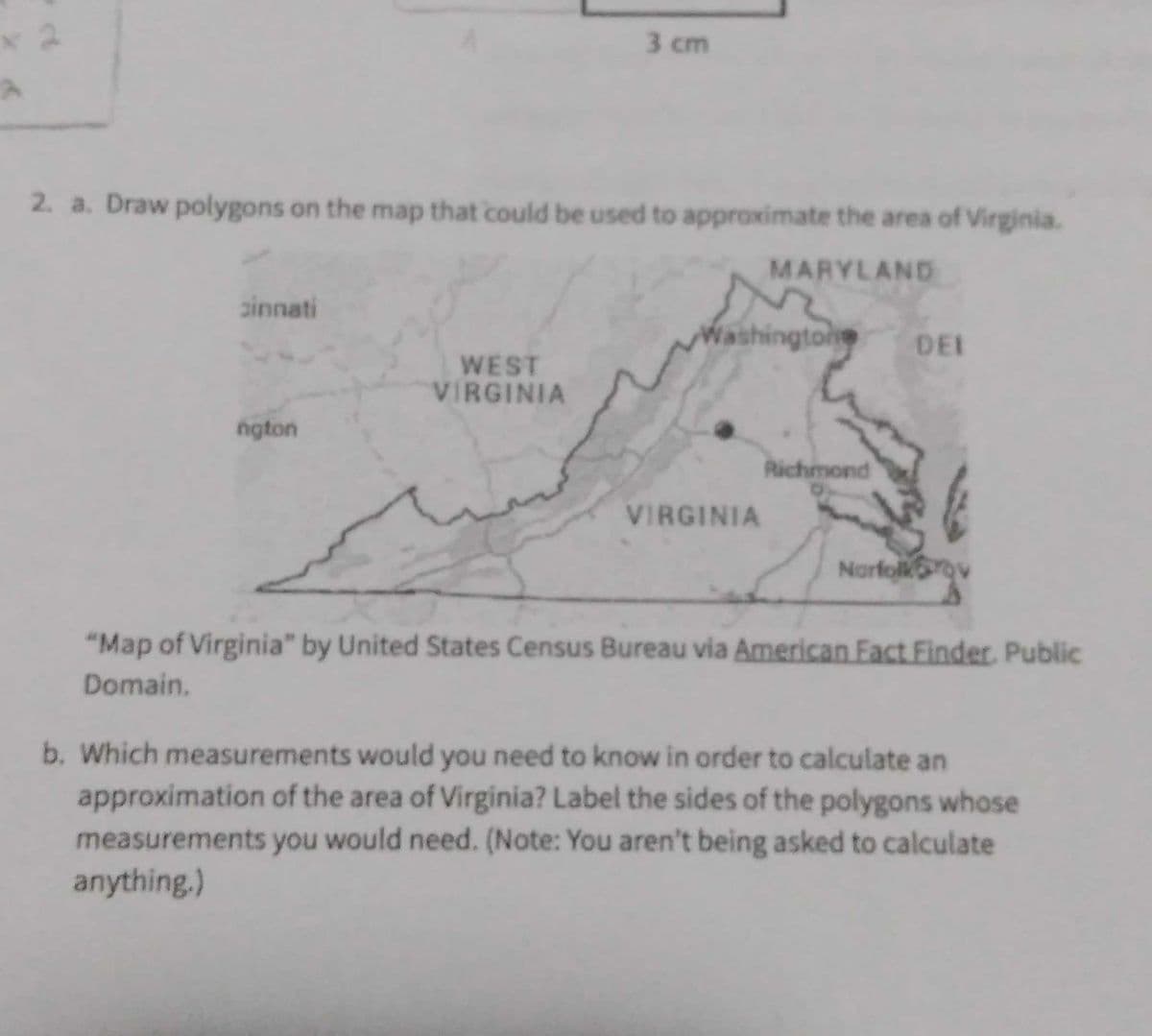 2. a. Draw polygons on the map that could be used to approximate the area of Virginia.
MARYLAND
cinnati
nguồn
3 cm
WEST
VIRGINIA
Washingtone DEI
VIRGINIA
Richmond
Norfolkrov
"Map of Virginia" by United States Census Bureau via American Fact Finder, Public
Domain.
b. Which measurements would you need to know in order to calculate an
approximation of the area of Virginia? Label the sides of the polygons whose
measurements you would need. (Note: You aren't being asked to calculate
anything.)