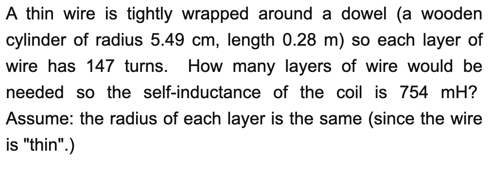 A thin wire is tightly wrapped around a dowel (a wooden
cylinder of radius 5.49 cm, length 0.28 m) so each layer of
How many layers of wire would be
needed so the self-inductance of the coil is 754 mH?
wire has 147 turns.
Assume: the radius of each layer is the same (since the wire
is "thin".)
