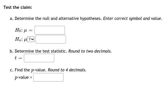 Test the claim:
a. Determine the null and alternative hypotheses. Enter correct symbol and value.
Но: и
Ha: H?
b. Determine the test statistic. Round to two decimals.
t =
c. Find the p-value. Round to 4 decimals.
p-value =

