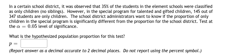 In a certain school district, it was observed that 35% of the students in the element schools were classified
as only children (no siblings). However, in the special program for talented and gifted children, 145 out of
347 students are only children. The school district administrators want to know if the proportion of only
children in the special program is significantly different from the proportion for the school district. Test at
the a = 0.05 level of significance.
What is the hypothesized population proportion for this test?
p =
(Report answer as a decimal accurate to 2 decimal places. Do not report using the percent symbol.)
