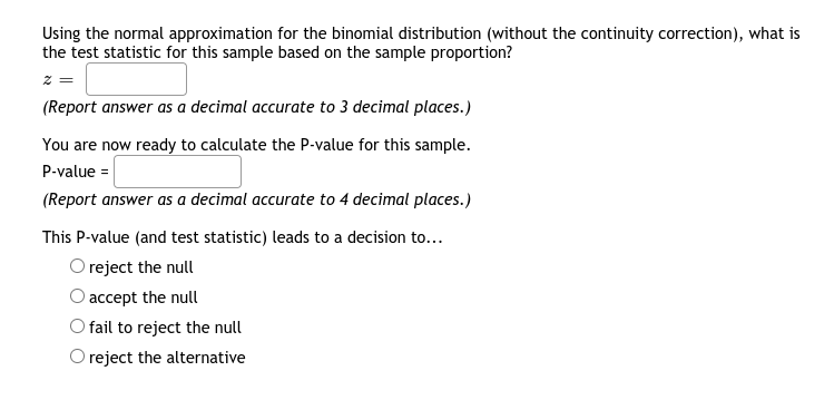 Using the normal approximation for the binomial distribution (without the continuity correction), what is
the test statistic for this sample based on the sample proportion?
z
(Report answer as a decimal accurate to 3 decimal places.)
You are now ready to calculate the P-value for this sample.
P-value =
(Report answer as a decimal accurate to 4 decimal places.)
This P-value (and test statistic) leads to a decision to...
O reject the null
accept the null
O fail to reject the null
O reject the alternative
