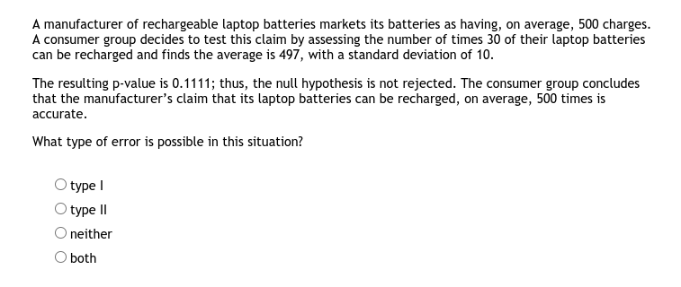 A manufacturer of rechargeable laptop batteries markets its batteries as having, on average, 500 charges.
A consumer group decides to test this claim by assessing the number of times 30 of their laptop batteries
can be recharged and finds the average is 497, with a standard deviation of 10.
The resulting p-value is 0.1111; thus, the null hypothesis is not rejected. The consumer group concludes
that the manufacturer's claim that its laptop batteries can be recharged, on average, 500 times is
accurate.
What type of error is possible in this situation?
type I
type II
O neither
O both
