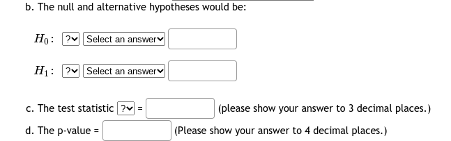 b. The null and alternative hypotheses would be:
Ho: ?v Select an answerv
H1: ?v Select an answerv
c. The test statistic ?v =
(please show your answer to 3 decimal places.)
d. The p-value =
|(Please show your answer to 4 decimal places.)
