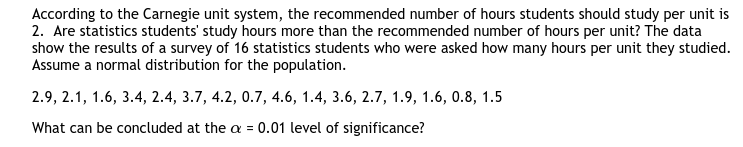 According to the Carnegie unit system, the recommended number of hours students should study per unit is
2. Are statistics students' study hours more than the recommended number of hours per unit? The data
show the results of a survey of 16 statistics students who were asked how many hours per unit they studied.
Assume a normal distribution for the population.
2.9, 2.1, 1.6, 3.4, 2.4, 3.7, 4.2, 0.7, 4.6, 1.4, 3.6, 2.7, 1.9, 1.6, 0.8, 1.5
What can be concluded at the a = 0.01 level of significance?

