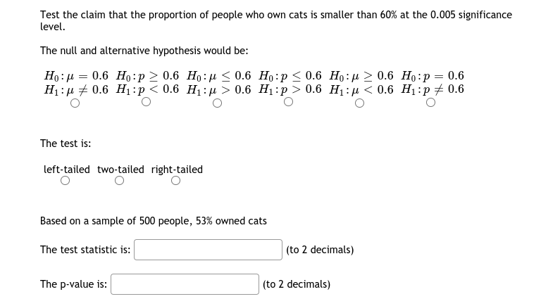 Test the claim that the proportion of people who own cats is smaller than 60% at the 0.005 significance
level.
The null and alternative hypothesis would be:
Но : р — 0.6 Но:р> 0.6 Но:д < 0.6 Но:р < 0.6 Но:д > 0.6 Но:р %3 0.6
H:n # 0.6 Hi:р<0.6 H:и > 0.6 H:р> 0.6 Hi:р < 0.6 Hi:p +0.6
The test is:
left-tailed two-tailed right-tailed
Based on a sample of 500 people, 53% owned cats
The test statistic is:
(to 2 decimals)
The p-value is:
(to 2 decimals)
