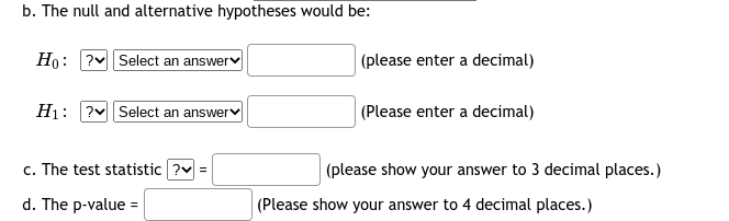 b. The null and alternative hypotheses would be:
Ho: ? Select an answer
|(please enter a decimal)
H1:
?v Select an answer
(Please enter a decimal)
c. The test statistic ?v =
(please show your answer to 3 decimal places.)
d. The p-value =
|(Please show your answer to 4 decimal places.)
