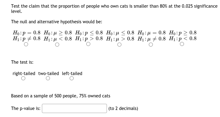 Test the claim that the proportion of people who own cats is smaller than 80% at the 0.025 significance
level.
The null and alternative hypothesis would be:
Ho:p = 0.8 Họ:µ > 0.8 Ho:p < 0.8 Ho:µ < 0.8 Ho:µ = 0.8 Họ:p 2 0.8
H1:p + 0.8 Hị:µ < 0.8 H1:p > 0.8 Hị: µ > 0.8 H1:µ + 0.8 H1:p< 0.8
The test is:
right-tailed two-tailed left-tailed
Based on a sample of 500 people, 75% owned cats
The p-value is:
(to 2 decimals)
