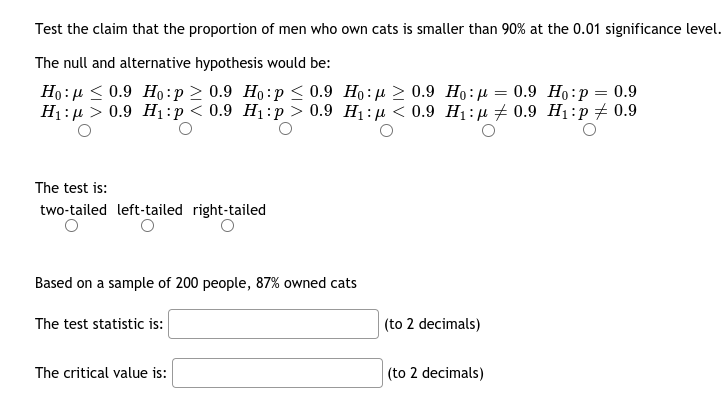 Test the claim that the proportion of men who own cats is smaller than 90% at the 0.01 significance level.
The null and alternative hypothesis would be:
Ho: µ < 0.9 Ho:p > 0.9 Ho:p < 0.9 Ho:µ > 0.9 Ho:µ = 0.9 Họ:p
H1:µ > 0.9 H1:p < 0.9 H1:p > 0.9 Hị: µ < 0.9 H1:µ + 0.9 H1:p# 0.9
0.9
The test is:
two-tailed left-tailed right-tailed
Based on a sample of 200 people, 87% owned cats
The test statistic is:
(to 2 decimals)
The critical value is:
(to 2 decimals)
