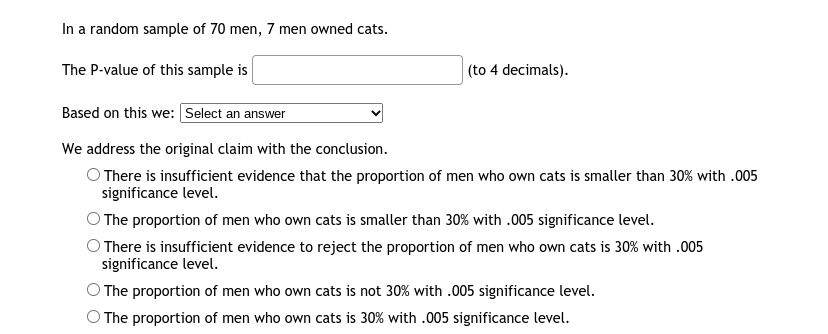 In a random sample of 70 men, 7 men owned cats.
The P-value of this sample is
|(to 4 decimals).
Based on this we: Select an answer
We address the original claim with the conclusion.
O There is insufficient evidence that the proportion of men who own cats is smaller than 30% with .005
significance level.
The proportion of men who own cats is smaller than 30% with .005 significance level.
O There is insufficient evidence to reject the proportion of men who own cats is 30% with .005
significance level.
The proportion of men who own cats is not 30% with .005 significance level.
O The proportion of men who own cats is 30% with .005 significance level.
