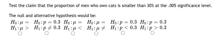 Test the claim that the proportion of men who own cats is smaller than 30% at the .005 significance level.
The null and alternative hypothesis would be:
Ho: µ = Ho:p = 0.3 Ho: µ = Ho:µ = Ho:p= 0.3 Ho:p = 0.3
H1 : µ > H1:p 7 0.3 H1:µ < H1:µ # H1:p< 0.3 H1:p> 0.3
