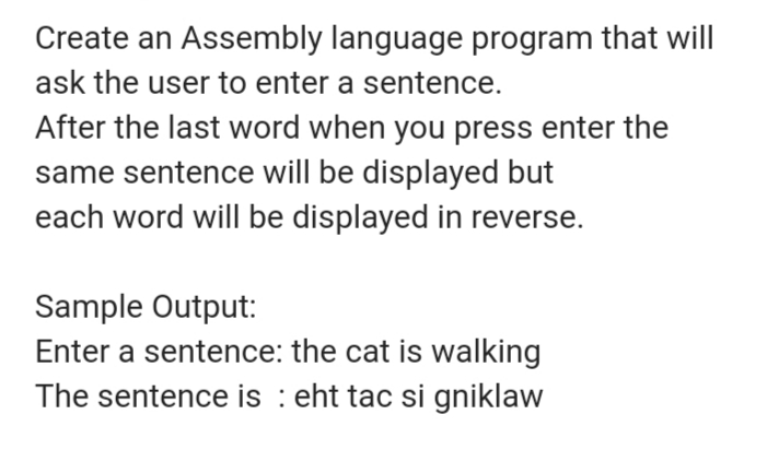 Create an Assembly language program that will
ask the user to enter a sentence.
After the last word when you press enter the
same sentence will be displayed but
each word will be displayed in reverse.
Sample Output:
Enter a sentence: the cat is walking
The sentence is : eht tac si gniklaw

