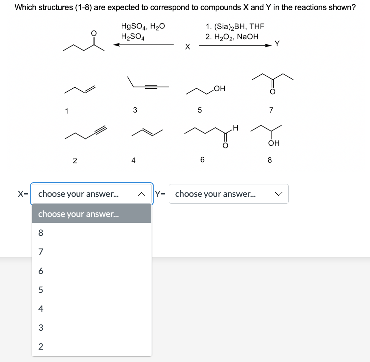 Which structures (1-8) are expected to correspond to compounds X and Y in the reactions shown?
HgSO4, H20
H2SO4
1. (Sia)2BH, THF
2. H2O2, NaOH
Y
1
7
OH
4
8
X= choose your answer...
Y=
choose your answer...
choose your answer...
8
7
6
5
4
3
2
5
