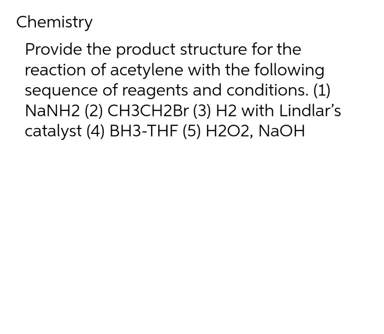Chemistry
Provide the product structure for the
reaction of acetylene with the following
sequence of reagents and conditions. (1)
NaNH2 (2) CH3CH2Br (3) H2 with Lindlar's
catalyst (4) BH3-THF (5) H2O2, NaOH