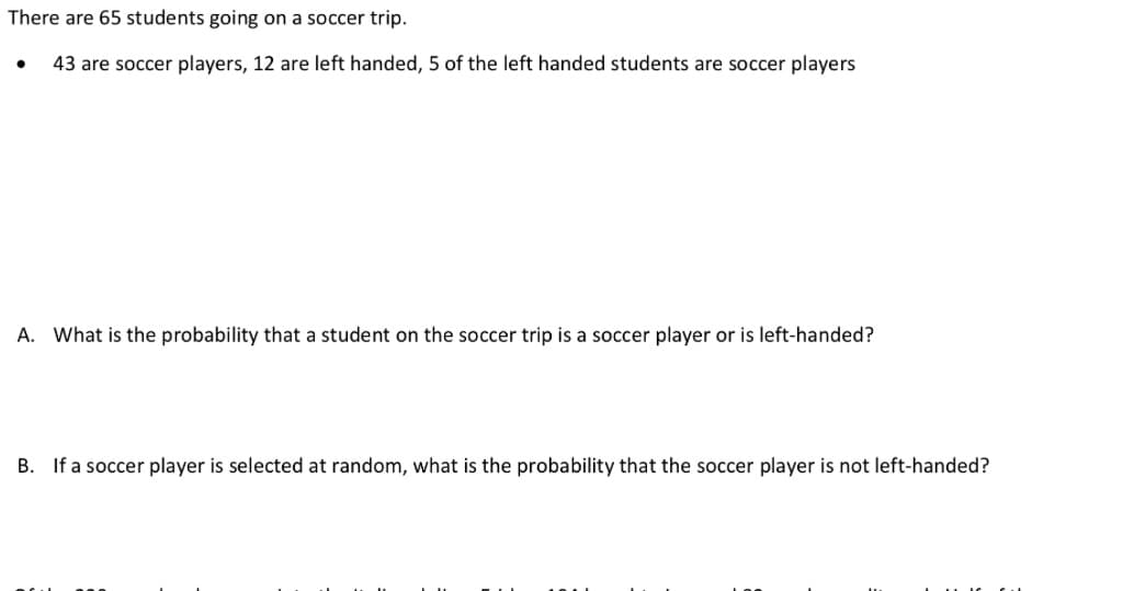 There are 65 students going on a soccer trip.
43 are soccer players, 12 are left handed, 5 of the left handed students are soccer players
A. What is the probability that a student on the soccer trip is a soccer player or is left-handed?
B. If a soccer player is selected at random, what is the probability that the soccer player is not left-handed?

