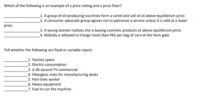 Which of the following is an example of a price ceiling and a price floor?
_1. A group of oil-producing countries form a cartel and sell oil at above equilibrium price.
_2. A consumer advocate group agrees not to patronize a service unless it is sold at a lower
price.
_3. A young woman realizes she is buying cosmetic products at above equilibrium price.
_4. Nobody is allowed to charge more than P65 per bag of corn at the farm gate.
Tell whether the following are fixed or variable inputs:
_1. Factory space
_2. Electric consumption
_3. A 30-second TV commercial
_4. Fiberglass mats for manufacturing desks
5. Part-time worker
_6. Heavy equipment
_7. Fuel to run the machine
