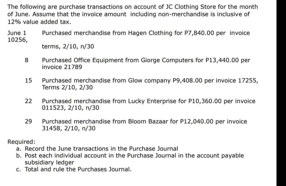 The following are purchase transactions on account of JC Clothing Store for the month
of June. Assume that the invoice amount including non-merchandise is inclusive of
12% value added tax.
June 1
Purchased merchandise from Hagen Clothing for P7,840.00 per invoice
10256,
terms, 2/10, n/30
8
Purchased Office Equipment from Giorge Computers for P13,440.00 per
invoice 21789
15
Purchased merchandise from Glow company P9,408.00 per invoice 17255,
Terms 2/10, 2/30
22
Purchased merchandise from Lucky Enterprise for P10,360.00 per invoice
011523, 2/10, n/30
29
Purchased merchandise from Bloom Bazaar for P12,040.00 per invoice
31458, 2/10, n/30
Required:
a. Record the June transactions in the Purchase Journal
b. Post each individual account in the Purchase Journal in the account payable
subsidiary ledger
c. Total and rule the Purchases Journal.
