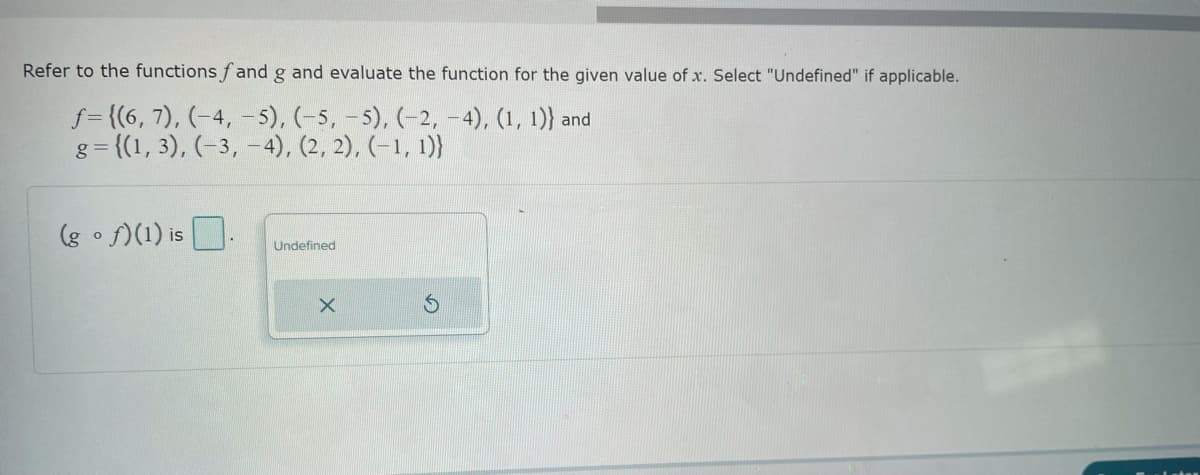 Refer to the functions fand g and evaluate the function for the given value of x. Select "Undefined" if applicable.
f={(6, 7), (-4,-5), (-5, -5), (-2,-4), (1, 1)) and
g={(1, 3), (-3, -4), (2, 2), (-1, 1)}
(gof)(1) is
Undefined
X
S