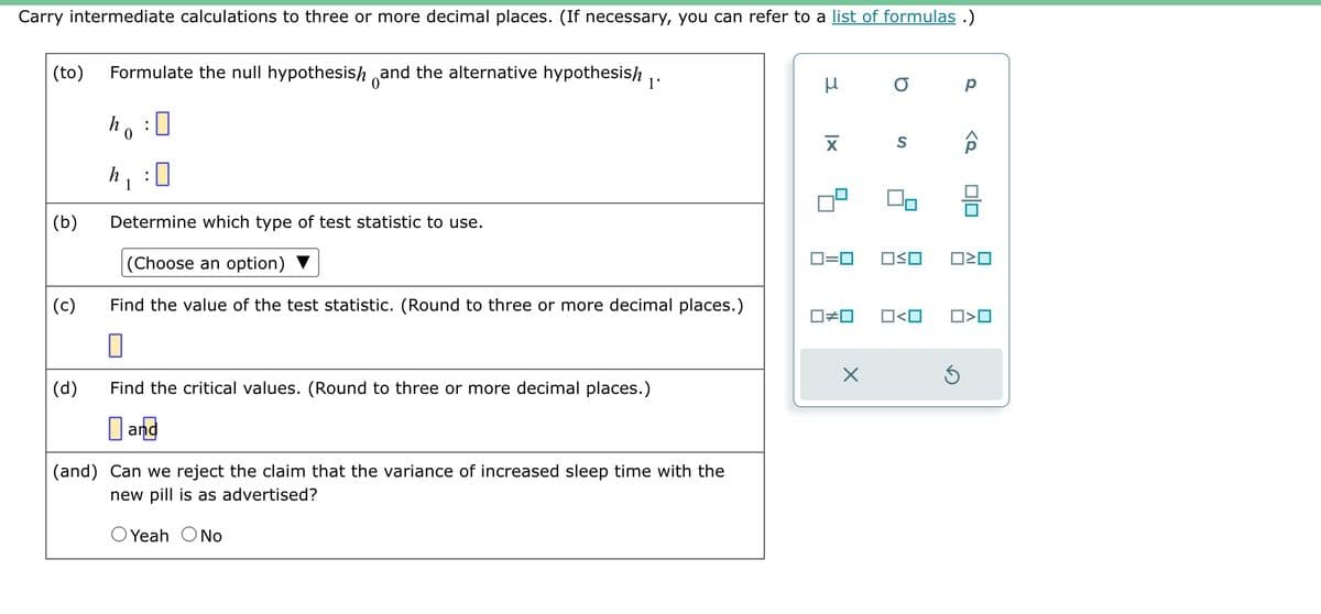 Carry intermediate calculations to three or more decimal places. (If necessary, you can refer to a list of formulas.)
(to) Formulate the null hypothesis and the alternative hypothesish
ho:0
0
(b)
(c)
(d)
h
1
!
1'
Determine which type of test statistic to use.
(Choose an option)
Find the value of the test statistic. (Round to three or more decimal places.)
0
Find the critical values. (Round to three or more decimal places.)
and
(and) Can we reject the claim that the variance of increased sleep time with the
new pill is as advertised?
O Yeah O No
3
XI
0=0
O
S
OSO
Р
<Q
Ś
00
ロミロ
☐#0 O<O ☐>☐