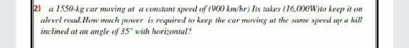 2) a 1550-kg car moving at a constant speed of (900 km/hr) Its takes (16.000W)to keep it on
alevel road.How much power is required to keep the car moving at the same speed up a hill
inclined at an angle of 35 with horizontal?
