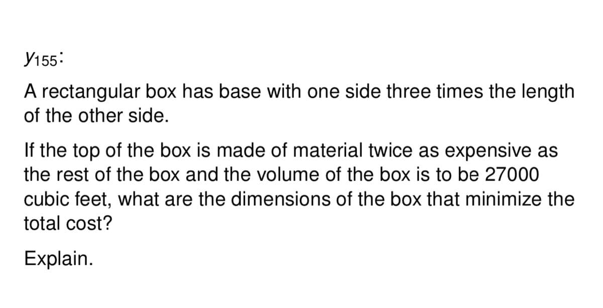 У155:
A rectangular box has base with one side three times the length
of the other side.
If the top of the box is made of material twice as expensive as
the rest of the box and the volume of the box is to be 27000
cubic feet, what are the dimensions of the box that minimize the
total cost?
Explain.
