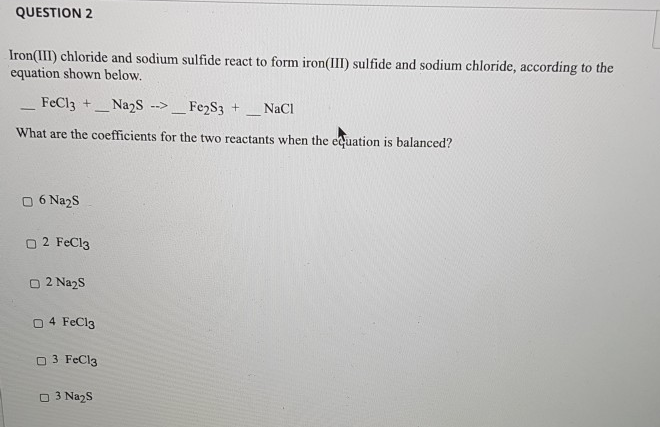 Iron(III) chloride and sodium sulfide react to form iron(III) sulfide and sodium chloride, according to the
equation shown below.
FeCl3 +
Fe2S3 +
- Naɔs
-->
NaCl
What are the coefficients for the two reactants when the cquation is balanced?
06 Na2S
O 2 FeCl3
O 2 Na2s
O 4 FeCl3
O 3 FeCl3
O 3 Na2S
