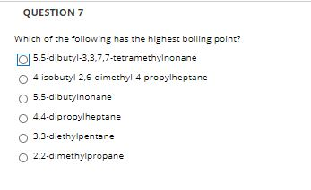 Which of the following has the highest boiling point?
] 5,5-dibutyl-3,3,7,7-tetramethylnonane
4-isobutyl-2,6-dimethyl-4-propylheptane
5,5-dibutylnonane
4,4-dipropylheptane
O 3.3-diethylpentane
O 2,2-dimethylpropane
