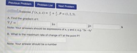 Previous Problem Problem List
Next Problem
Suppose f(x, y, z)=4+. P=(1,2,3).
A. Find the gradient of f
Vf=
j+
Note: Your answers should be expressions of x, y and zeg. "3x-4y
B. What is the maximum rate of change of f at the point P
Note: Your answer should be a number