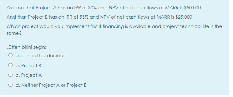 Assume that Project A has an IRR of 30% and NPV of net cash flows at MARR is $50,000.
And that Project B has an IRR of 55% and NPV of net cash flows at MARR is $25,000.
Which project would you implement first if financing is available and project technical life is the
same?
Lütfen birini seçin:
O a. cannot be decided
O b. Project B
O c. Project A
O d. Neither Project A or Project B