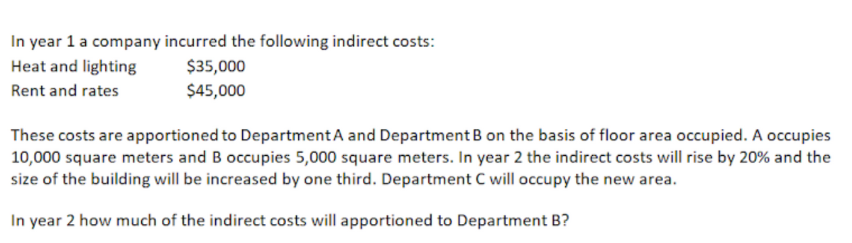 In year 1 a company incurred the following indirect costs:
$35,000
Heat and lighting
Rent and rates
$45,000
These costs are apportioned to Department A and Department B on the basis of floor area occupied. A occupies
10,000 square meters and B occupies 5,000 square meters. In year 2 the indirect costs will rise by 20% and the
size of the building will be increased by one third. Department C will occupy the new area.
In year 2 how much of the indirect costs will apportioned to Department B?