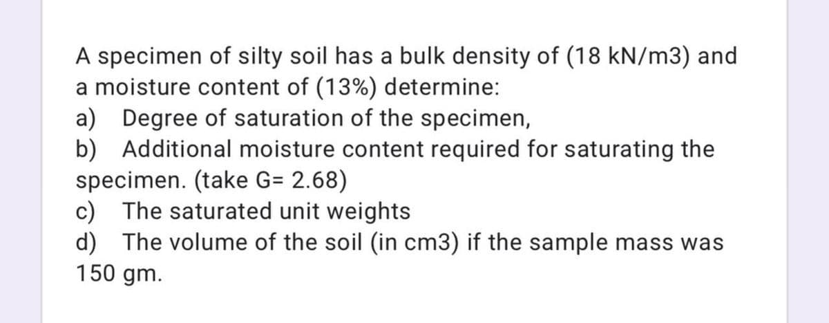 A specimen of silty soil has a bulk density of (18 kN/m3) and
a moisture content of (13%) determine:
a) Degree of saturation of the specimen,
b) Additional moisture content required for saturating the
specimen. (take G= 2.68)
c) The saturated unit weights
d) The volume of the soil (in cm3) if the sample mass was
150 gm.
