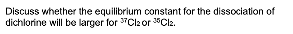Discuss whether the equilibrium constant for the dissociation of
dichlorine will be larger for 37CI2 or 35CI2.
