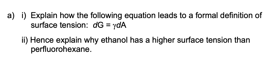 a) i) Explain how the following equation leads to a formal definition of
surface tension: dG = ydA
ii) Hence explain why ethanol has a higher surface tension than
perfluorohexane.
