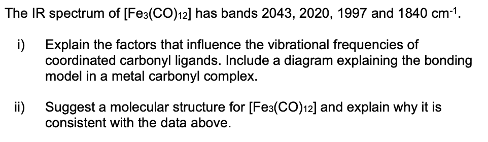 The IR spectrum of [Fe3(CO)12] has bands 2043, 2020, 1997 and 1840 cm-1.
i)
Explain the factors that influence the vibrational frequencies of
coordinated carbonyl ligands. Include a diagram explaining the bonding
model in a metal carbonyl complex.
ii) Suggest a molecular structure for [Fe3(CO)12] and explain why it is
consistent with the data above.
