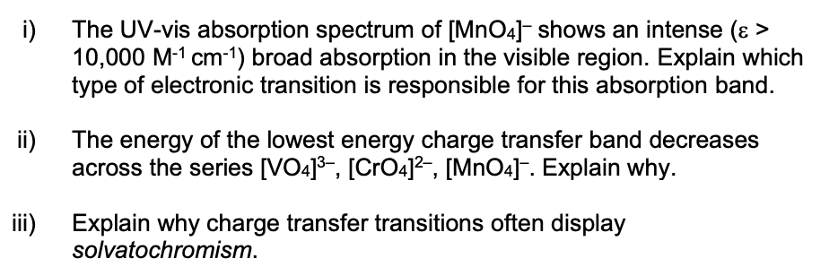 i)
The UV-vis absorption spectrum of [MnO4]- shows an intense (ɛ >
10,000 M-1 cm-1) broad absorption in the visible region. Explain which
type of electronic transition is responsible for this absorption band.
ii)
The energy of the lowest energy charge transfer band decreases
across the series [VO4]3, [CrO4]²-, [MnO4]¯. Explain why.
i)
Explain why charge transfer transitions often display
solvatochromism.
