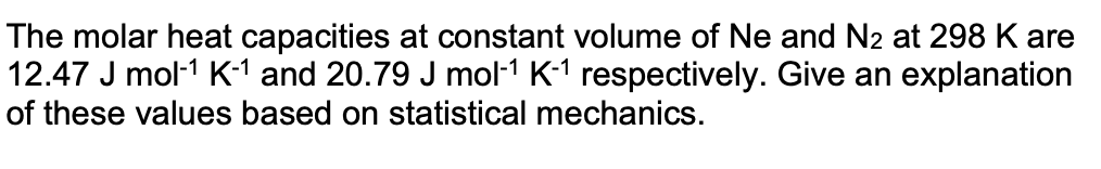 The molar heat capacities at constant volume of Ne and N2 at 298 K are
12.47 J mol-1 K1 and 20.79 J mol-1 K-1 respectively. Give an explanation
of these values based on statistical mechanics.
