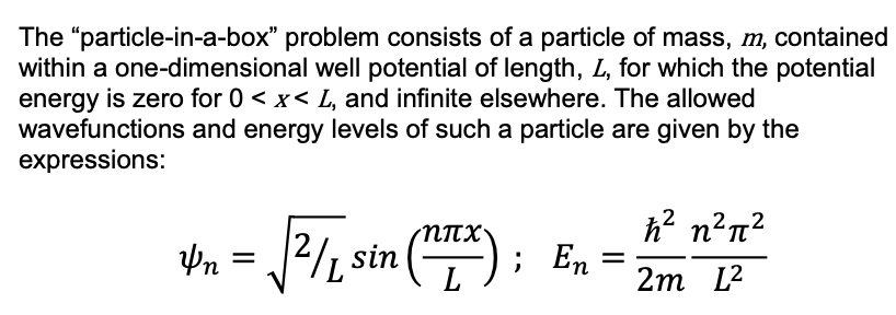 The "particle-in-a-box" problem consists of a particle of mass, m, contained
within a one-dimensional well potential of length, L, for which the potential
energy is zero for 0 < x< L, and infinite elsewhere. The allowed
wavefunctions and energy levels of such a particle are given by the
expressions:
h? n?n?
; En
2
2/, sin ();
L
2m L2
