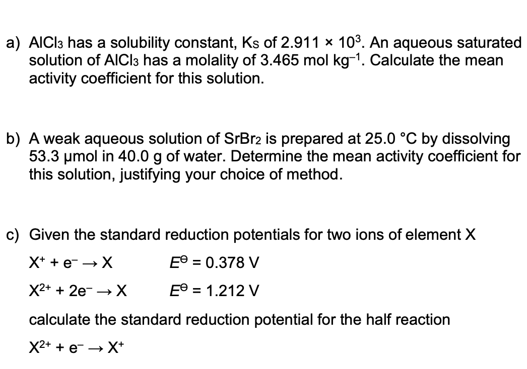 a) AICI3 has a solubility constant, Ks of 2.911 × 103. An aqueous saturated
solution of AICI3 has a molality of 3.465 mol kg-1. Calculate the mean
activity coefficient for this solution.
b) A weak aqueous solution of SrBr2 is prepared at 25.0 °C by dissolving
53.3 umol in 40.0 g of water. Determine the mean activity coefficient for
this solution, justifying your choice of method.
c) Given the standard reduction potentials for two ions of element X
X+ + e- → X
E® = 0.378 V
X2+ + 2e- → X
E° = 1.212 V
calculate the standard reduction potential for the half reaction
X2+ + e- → X*
