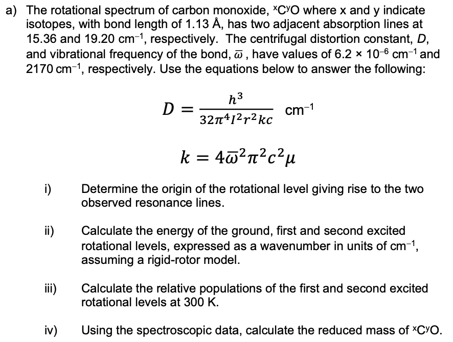 a) The rotational spectrum of carbon monoxide, *CYO where x and y indicate
isotopes, with bond length of 1.13 Á, has two adjacent absorption lines at
15.36 and 19.20 cm-1, respectively. The centrifugal distortion constant, D,
and vibrational frequency of the bond, , have values of 6.2 × 10-6 cm-1 and
2170 cm-1, respectively. Use the equations below to answer the following:
h3
D :
cm-1
32n412r2 kc
k = 4@²n?c?µ
i)
Determine the origin of the rotational level giving rise to the two
observed resonance lines.
Calculate the energy of the ground, first and second excited
rotational levels, expressed as a wavenumber in units of cm-1,
assuming a rigid-rotor model.
ii)
ii)
Calculate the relative populations of the first and second excited
rotational levels at 300 K.
iv)
Using the spectroscopic data, calculate the reduced mass of XCYO.
