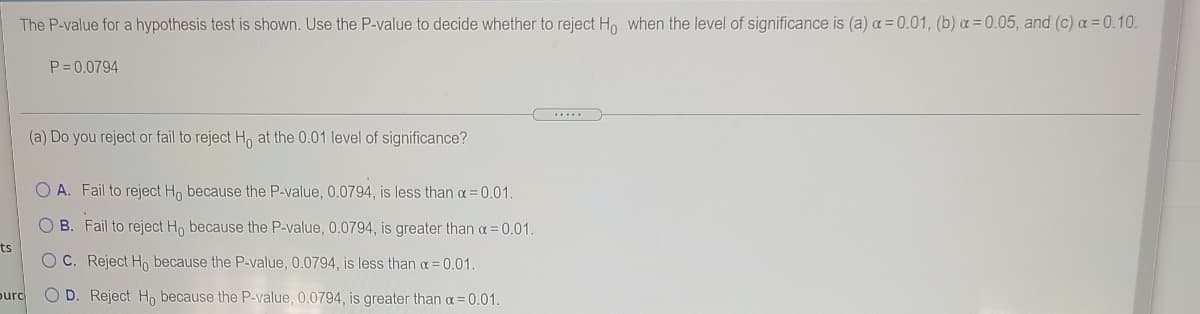 The P-value for a hypothesis test is shown. Use the P-value to decide whether to reject H, when the level of significance is (a) a = 0.01, (b) a = 0.05, and (c) a= 0.10.
P = 0.0794
(a) Do you reject or fail to reject H, at the 0.01 level of significance?
O A. Fail to reject Ho because the P-value, 0.0794, is less than a = 0.01.
O B. Fail to reject Ho because the P-value, 0.0794, is greater than a= 0.01.
ts
O C. Reject Ho because the P-value, 0.0794, is less than a= 0.01.
purc
O D. Reject H, because the P-value, 0.0794, is greater than a = 0.01.
