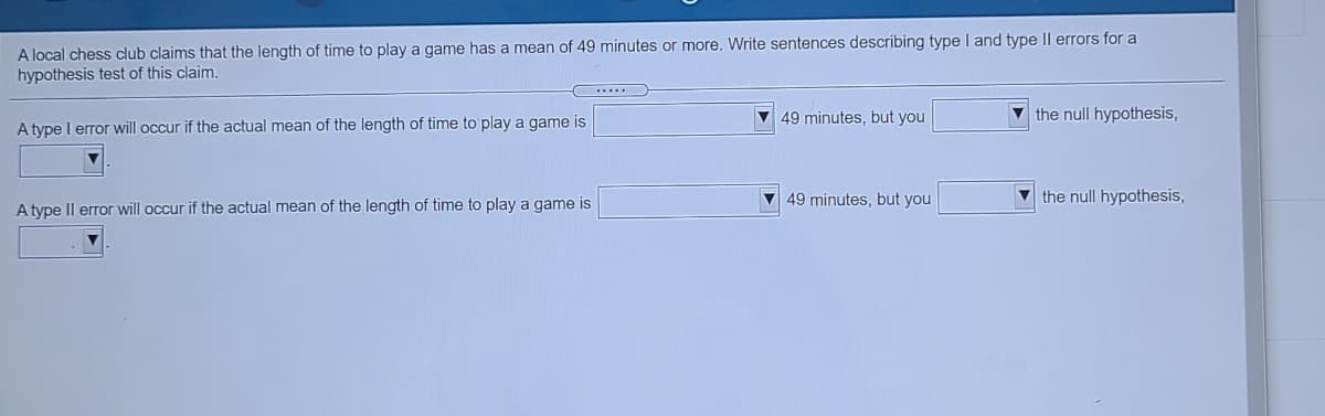 A local chess club claims that the length of time to play a game has a mean of 49 minutes or more, Write sentences describing type I and type || errors for a
hypothesis test of this claim.
V49 minutes, but you
the null hypothesis,
A type I error will occur if the actual mean of the length of time to play a game is
V 49 minutes, but you
the null hypothesis,
A type Il error will occur if the actual mean of the length of time to play a game is
