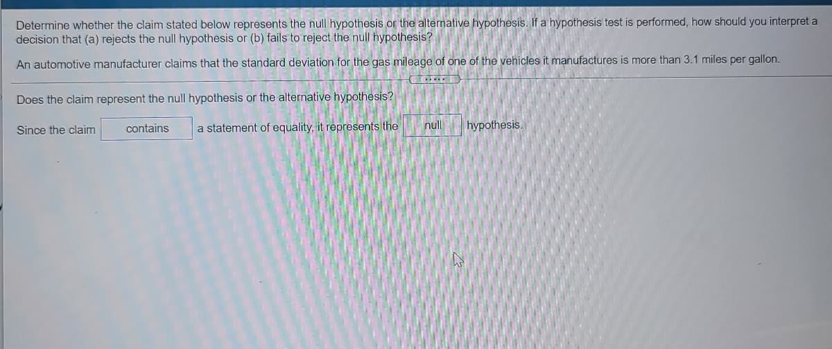 Determine whether the claim stated below represents the null hypothesis or the alternative hypothesis. If a hypothesis test is performed, how should you interpret a
decision that (a) rejects the null hypothesis or (b) fails to reject the null hypothesis?
An automotive manufacturer claims that the standard deviation for the gas mileage of one of the vehicles it manufactures is more than 3.1 miles per gallon.
Does the claim represent the null hypothesis or the alternative hypothesis?
Since the claim
contains
a statement of equality, it represents the
null
hypothesis.
