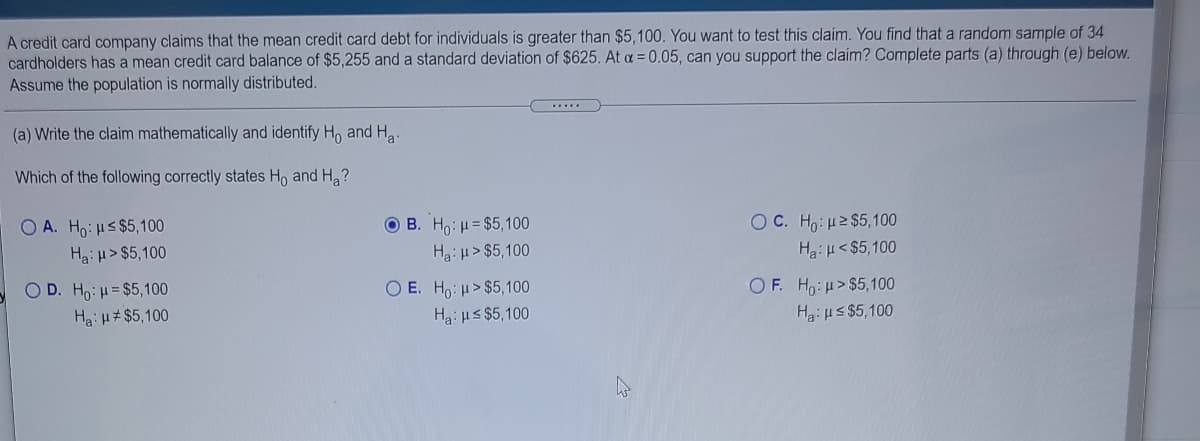 A credit card company claims that the mean credit card debt for individuals is greater than $5,100. You want to test this claim. You find that a random sample of 34
cardholders has a mean credit card balance of $5,255 and a standard deviation of $625. At a = 0.05, can you support the claim? Complete parts (a) through (e) below.
Assume the population is normally distributed.
.....
(a) Write the claim mathematically and identify H, and H.
Which of the following correctly states Ho and Ha?
OC. Ho: 2 $5,100
O A. Ho: s $5,100
Ha: u> $5,100
O B. Ho: H= $5100
Ha: H> $5,100
Ha:H<$5,100
OF. Ho:H>$5,100
H3:us $5,100
O D. Ho:H= $5,100
O E. Ho:u>$5,100
Ha: u#$5,100
Ha: us $5,100
