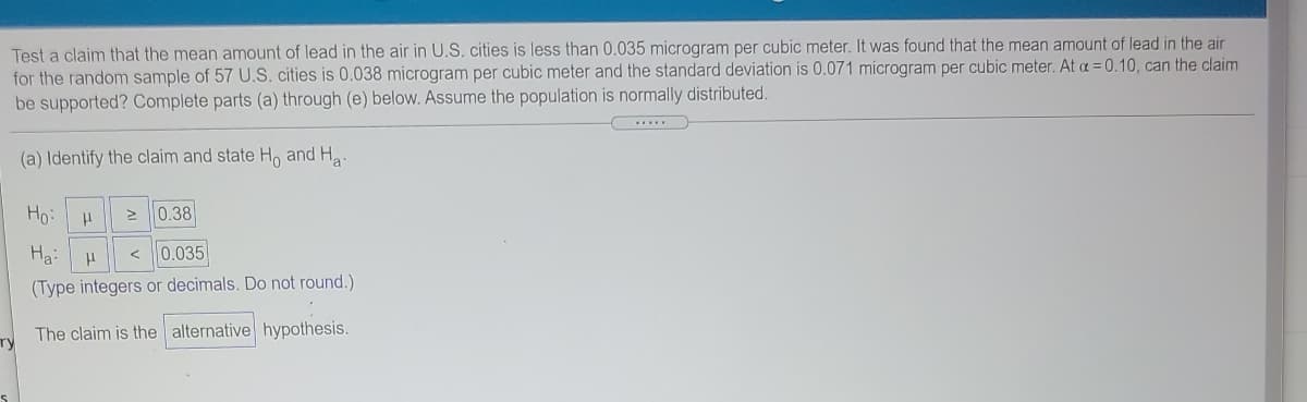 Test a claim that the mean amount of lead in the air in U.S. cities is less than 0.035 microgram per cubic meter. It was found that the mean amount of lead in the air
for the random sample of 57 U.S. cities is 0.038 microgram per cubic meter and the standard deviation is 0.071 microgram per cubic meter. At a = 0.10, can the claim
be supported? Complete parts (a) through (e) below. Assume the population is normally distributed.
(a) Identify the claim and state H, and Ha-
Ho:
2 0.38
Ha:
0.035
(Type integers or decimals. Do not round.)
The claim is the alternative hypothesis.
Ty
