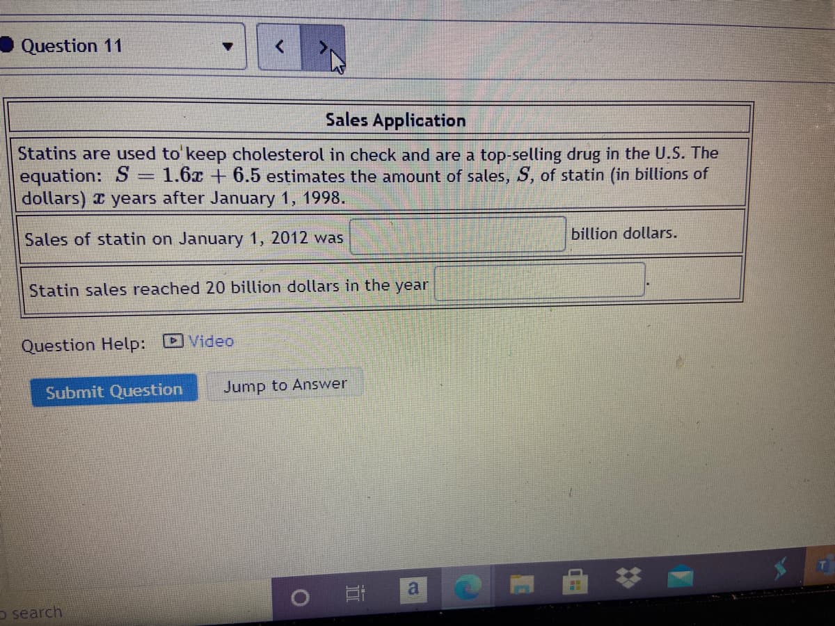 Question 11
Sales Application
Statins are used to'keep cholesterol in check and are a top-selling drug in the U.S. The
equation: S = 1.6x + 6.5 estimates the amount of sales, S, of statin (in billions of
dollars) I years after January 1, 1998.
Sales of statin on January 1, 2012 was
billion dollars.
Statin sales reached 20 billion dollars in the year
Question Help:
DVideo
Submit Question
Jump to Answer
O search
%23
近

