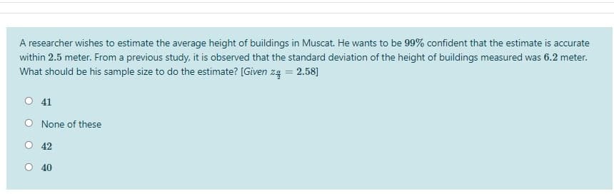 A researcher wishes to estimate the average height of buildings in Muscat. He wants to be 99% confident that the estimate is accurate
within 2.5 meter. From a previous study, it is observed that the standard deviation of the height of buildings measured was 6.2 meter.
What should be his sample size to do the estimate? [Given zą = 2.58]
O 41
None of these
42
40
